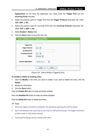 300Mbps Wireless N RouterTL-WR940N/TL-WR941ND
-51-
Applications do not have the application you need, enter the Trigger Port and the
Incoming Ports manually.
3. Select the protocol used for Trigger Port from the Trigger Protocol drop-down list, either
TCP, UDP, or All.
4. Select the protocol used for Incoming Ports from the Incoming Protocol drop-down list,
either TCP or UDP, or All.
5. Select Enable in Status field.
6. Click the Save button to save the new rule.
Figure 4-34 Add or Modify a Triggering Entry
To modify or delete an existing entry:
1. Click the Modify in the entry you want to modify. If you want to delete the entry, click the
Delete.
2. Modify the information.
3. Click the Save button.
Click the Enable All button to make all entries enabled
Click the Disabled All button to make all entries disabled.
Click the Delete All button to delete all entries
Note:
1. When the trigger connection is released, the according opening ports will be closed.
2. Each rule allowed to be used only by one host on LAN synchronously. The trigger connection
of other hosts on LAN will be refused.
3. Incoming Port Range cannot overlap each other.
 