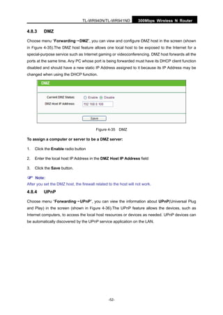 300Mbps Wireless N RouterTL-WR940N/TL-WR941ND
-52-
4.8.3 DMZ
Choose menu “Forwarding→DMZ”, you can view and configure DMZ host in the screen (shown
in Figure 4-35).The DMZ host feature allows one local host to be exposed to the Internet for a
special-purpose service such as Internet gaming or videoconferencing. DMZ host forwards all the
ports at the same time. Any PC whose port is being forwarded must have its DHCP client function
disabled and should have a new static IP Address assigned to it because its IP Address may be
changed when using the DHCP function.
Figure 4-35 DMZ
To assign a computer or server to be a DMZ server:
1. Click the Enable radio button
2. Enter the local host IP Address in the DMZ Host IP Address field
3. Click the Save button.
Note:
After you set the DMZ host, the firewall related to the host will not work.
4.8.4 UPnP
Choose menu “Forwarding→UPnP”, you can view the information about UPnP(Universal Plug
and Play) in the screen (shown in Figure 4-36).The UPnP feature allows the devices, such as
Internet computers, to access the local host resources or devices as needed. UPnP devices can
be automatically discovered by the UPnP service application on the LAN.
 
