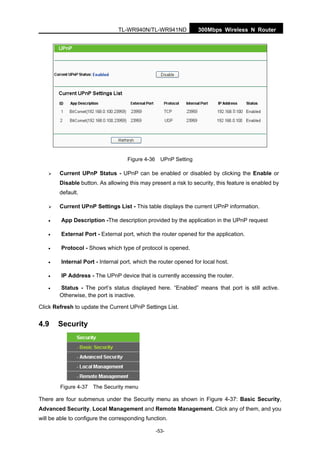 300Mbps Wireless N RouterTL-WR940N/TL-WR941ND
-53-
Figure 4-36 UPnP Setting
Current UPnP Status - UPnP can be enabled or disabled by clicking the Enable or
Disable button. As allowing this may present a risk to security, this feature is enabled by
default.
Current UPnP Settings List - This table displays the current UPnP information.
• App Description -The description provided by the application in the UPnP request
• External Port - External port, which the router opened for the application.
• Protocol - Shows which type of protocol is opened.
• Internal Port - Internal port, which the router opened for local host.
• IP Address - The UPnP device that is currently accessing the router.
• Status - The port’s status displayed here. “Enabled” means that port is still active.
Otherwise, the port is inactive.
Click Refresh to update the Current UPnP Settings List.
4.9 Security
Figure 4-37 The Security menu
There are four submenus under the Security menu as shown in Figure 4-37: Basic Security,
Advanced Security, Local Management and Remote Management. Click any of them, and you
will be able to configure the corresponding function.
 