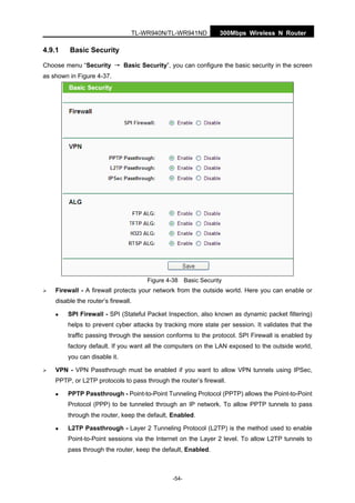 300Mbps Wireless N RouterTL-WR940N/TL-WR941ND
-54-
4.9.1 Basic Security
Choose menu “Security → Basic Security”, you can configure the basic security in the screen
as shown in Figure 4-37.
Figure 4-38 Basic Security
Firewall - A firewall protects your network from the outside world. Here you can enable or
disable the router’s firewall.
SPI Firewall - SPI (Stateful Packet Inspection, also known as dynamic packet filtering)
helps to prevent cyber attacks by tracking more state per session. It validates that the
traffic passing through the session conforms to the protocol. SPI Firewall is enabled by
factory default. If you want all the computers on the LAN exposed to the outside world,
you can disable it.
VPN - VPN Passthrough must be enabled if you want to allow VPN tunnels using IPSec,
PPTP, or L2TP protocols to pass through the router’s firewall.
PPTP Passthrough - Point-to-Point Tunneling Protocol (PPTP) allows the Point-to-Point
Protocol (PPP) to be tunneled through an IP network. To allow PPTP tunnels to pass
through the router, keep the default, Enabled.
L2TP Passthrough - Layer 2 Tunneling Protocol (L2TP) is the method used to enable
Point-to-Point sessions via the Internet on the Layer 2 level. To allow L2TP tunnels to
pass through the router, keep the default, Enabled.
 