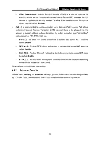 TL-WR940N/TL-WR941ND 300Mbps Wireless N Router
-55-
IPSec Passthrough - Internet Protocol Security (IPSec) is a suite of protocols for
ensuring private, secure communications over Internet Protocol (IP) networks, through
the use of cryptographic security services. To allow IPSec tunnels to pass through the
router, keep the default, Enabled.
ALG - It is recommended to enable Application Layer Gateway (ALG) because ALG allows
customized Network Address Translation (NAT) traversal filters to be plugged into the
gateway to support address and port translation for certain application layer "control/data"
protocols such as FTP, TFTP, H323 etc.
FTP ALG - To allow FTP clients and servers to transfer data across NAT, keep the
default Enable.
TFTP ALG - To allow TFTP clients and servers to transfer data across NAT, keep the
default Enable.
H323 ALG - To allow Microsoft NetMeeting clients to communicate across NAT, keep
the default Enable.
RTSP ALG - To allow some media player clients to communicate with some streaming
media servers across NAT, click Enable.
Click the Save button to save your settings.
4.9.2 Advanced Security
Choose menu “Security → Advanced Security”, you can protect the router from being attacked
by TCP-SYN Flood, UDP Flood and ICMP-Flood in the screen as shown in Figure 4-39.
 