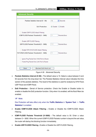 300Mbps Wireless N RouterTL-WR940N/TL-WR941ND
-56-
Figure 4-39 Advanced Security
Packets Statistics Interval (5~60) - The default value is 10. Select a value between 5 and
60 seconds from the drop-down list. The Packets Statistics Interval value indicates the time
section of the packets statistics. The result of the statistics is used for analysis by SYN Flood,
UDP Flood and ICMP-Flood.
DoS Protection - Denial of Service protection. Check the Enable or Disable button to
enable or disable the DoS protection function. Only when it is enabled, will the flood filters be
enabled.
Note:
Dos Protection will take effect only when the Traffic Statistics in “System Tool → Traffic
Statistics” is enabled.
Enable ICMP-FLOOD Attack Filtering - Enable or Disable the ICMP-FLOOD Attack
Filtering.
ICMP-FLOOD Packets Threshold (5~3600) - The default value is 50. Enter a value
between 5 ~ 3600. When the current ICMP-FLOOD Packets number is beyond the set value,
the router will startup the blocking function immediately.
Enable UDP-FLOOD Filtering - Enable or Disable the UDP-FLOOD Filtering.
 