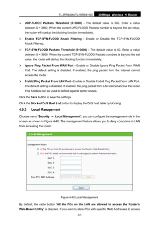 300Mbps Wireless N RouterTL-WR940N/TL-WR941ND
-57-
UDP-FLOOD Packets Threshold (5~3600) - The default value is 500. Enter a value
between 5 ~ 3600. When the current UPD-FLOOD Packets number is beyond the set value,
the router will startup the blocking function immediately.
Enable TCP-SYN-FLOOD Attack Filtering - Enable or Disable the TCP-SYN-FLOOD
Attack Filtering.
TCP-SYN-FLOOD Packets Threshold (5~3600) - The default value is 50. Enter a value
between 5 ~ 3600. When the current TCP-SYN-FLOOD Packets numbers is beyond the set
value, the router will startup the blocking function immediately.
Ignore Ping Packet From WAN Port - Enable or Disable Ignore Ping Packet From WAN
Port. The default setting is disabled. If enabled, the ping packet from the Internet cannot
access the router.
Forbid Ping Packet From LAN Port - Enable or Disable Forbid Ping Packet From LAN Port.
The default setting is disabled. If enabled, the ping packet from LAN cannot access the router.
This function can be used to defend against some viruses.
Click the Save button to save the settings.
Click the Blocked DoS Host List button to display the DoS host table by blocking.
4.9.3 Local Management
Choose menu “Security → Local Management”, you can configure the management rule in the
screen as shown in Figure 4-40. The management feature allows you to deny computers in LAN
from accessing the router.
Figure 4-40 Local Management
By default, the radio button “All the PCs on the LAN are allowed to access the Router's
Web-Based Utility” is checked. If you want to allow PCs with specific MAC Addresses to access
 