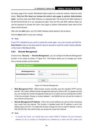 300Mbps Wireless N RouterTL-WR940N/TL-WR941ND
-58-
the Setup page of the router's Web-Based Utility locally from inside the network, check the radio
button “Only the PCs listed can browse the built-in web pages to perform Administrator
tasks”, and then enter each MAC Address in a separate field. The format for the MAC Address is
XX-XX-XX-XX-XX-XX (X is any hexadecimal digit). Only the PCs with MAC address listed can
use the password to browse the built-in web pages to perform Administrator tasks while all the
others will be blocked.
After click the Add button, your PC's MAC Address will be placed in the list above.
Click the Save button to save your settings.
Note:
If your PC is blocked but you want to access the router again, use a pin to press and hold the
Reset Button (hole) on the back panel for about 5 seconds to reset the router’s factory defaults
on the router’s Web-Based Utility.
4.9.4 Remote Management
Choose menu “Security → Remote Management”, you can configure the Remote Management
function in the screen as shown in Figure 4-41. This feature allows you to manage your router
from a remote location via the Internet.
Figure 4-41 Remote Management
Web Management Port - Web browser access normally uses the standard HTTP service
port 80. This router's default remote management web port number is 80. For greater security,
you can change the remote management web port to a custom port by entering that number
in the box provided. Choose a number between 1 and 65534 but do not use the number of
any common service port.
Remote Management IP Address - This is the current address you will use when accessing
your router from the Internet. This function is disabled when the IP address is set to the
default value of 0.0.0.0. To enable this function change 0.0.0.0 to a valid IP address. If set to
255.255.255.255, then all the hosts can access the router from internet.
Note:
1. To access the router, you should type your router's WAN IP address into your browser's
address (in IE) or Location (in Navigator) box, followed by a colon and the custom port
 