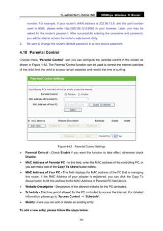 300Mbps Wireless N RouterTL-WR940N/TL-WR941ND
-59-
number. For example, if your router's WAN address is 202.96.12.8, and the port number
used is 8080, please enter http://202.96.12.8:8080 in your browser. Later, you may be
asked for the router's password. After successfully entering the username and password,
you will be able to access the router's web-based utility.
2. Be sure to change the router's default password to a very secure password.
4.10 Parental Control
Choose menu “Parental Control”, and you can configure the parental control in the screen as
shown in Figure 4-42. The Parental Control function can be used to control the internet activities
of the child, limit the child to access certain websites and restrict the time of surfing.
Figure 4-42 Parental Control Settings
Parental Control - Check Enable if you want this function to take effect, otherwise check
Disable.
MAC Address of Parental PC - In this field, enter the MAC address of the controlling PC, or
you can make use of the Copy To Above button below.
MAC Address of Your PC - This field displays the MAC address of the PC that is managing
this router. If the MAC Address of your adapter is registered, you can click the Copy To
Above button to fill this address to the MAC Address of Parental PC field above.
Website Description - Description of the allowed website for the PC controlled.
Schedule - The time period allowed for the PC controlled to access the Internet. For detailed
information, please go to “Access Control → Schedule”.
Modify - Here you can edit or delete an existing entry.
To add a new entry, please follow the steps below.
 