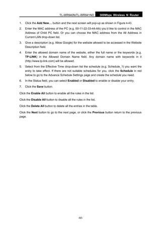 TL-WR940N/TL-WR941ND 300Mbps Wireless N Router
-60-
1. Click the Add New… button and the next screen will pop-up as shown in Figure 4-43.
2. Enter the MAC address of the PC (e.g. 00-11-22-33-44-AA) you’d like to control in the MAC
Address of Child PC field. Or you can choose the MAC address from the All Address in
Current LAN drop-down list.
3. Give a description (e.g. Allow Google) for the website allowed to be accessed in the Website
Description field.
4. Enter the allowed domain name of the website, either the full name or the keywords (e.g.
TP-LINK) in the Allowed Domain Name field. Any domain name with keywords in it
(http://www.tp-link.com) will be allowed.
5. Select from the Effective Time drop-down list the schedule (e.g. Schedule_1) you want the
entry to take effect. If there are not suitable schedules for you, click the Schedule in red
below to go to the Advance Schedule Settings page and create the schedule you need.
6. In the Status field, you can select Enabled or Disabled to enable or disable your entry.
7. Click the Save button.
Click the Enable All button to enable all the rules in the list.
Click the Disable All button to disable all the rules in the list.
Click the Delete All button to delete all the entries in the table.
Click the Next button to go to the next page, or click the Previous button return to the previous
page.
 