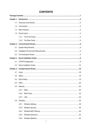 I
CONTENTS
Package Contents ....................................................................................................................................1
Chapter 1. Introduction..........................................................................................................................2
1.1 Overview of the Router .........................................................................................................2
1.2 Conventions ..........................................................................................................................3
1.3 Main Features .......................................................................................................................3
1.4 Panel Layout .........................................................................................................................4
1.4.1 The Front Panel........................................................................................................4
1.4.2 The Rear Panel.........................................................................................................5
Chapter 2. Connecting the Router........................................................................................................6
2.1 System Requirements...........................................................................................................6
2.2 Installation Environment Requirements ................................................................................6
2.3 Connecting the Router ..........................................................................................................6
Chapter 3. Quick Installation Guide .....................................................................................................8
3.1 TCP/IP Configuration ............................................................................................................8
3.2 Quick Installation Guide ......................................................................................................10
Chapter 4. Configuring the Router.....................................................................................................18
4.1 Login....................................................................................................................................18
4.2 Status ..................................................................................................................................18
4.3 Quick Setup.........................................................................................................................19
4.4 WPS ....................................................................................................................................20
4.5 Network ...............................................................................................................................22
4.5.1 WAN........................................................................................................................22
4.5.2 MAC Clone .............................................................................................................32
4.5.3 LAN.........................................................................................................................32
4.6 Wireless...............................................................................................................................33
4.6.1 Wireless Settings....................................................................................................34
4.6.2 Wireless Security....................................................................................................36
4.6.3 Wireless MAC Filtering ...........................................................................................40
4.6.4 Wireless Advanced .................................................................................................42
4.6.5 Wireless Statistics...................................................................................................43
 