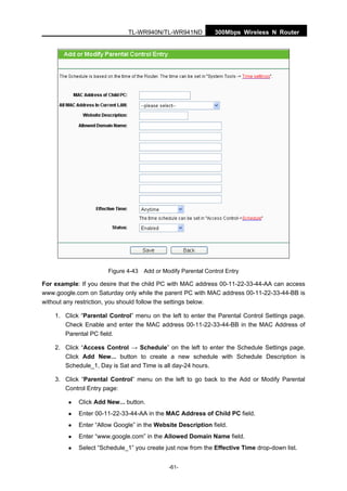 300Mbps Wireless N RouterTL-WR940N/TL-WR941ND
-61-
Figure 4-43 Add or Modify Parental Control Entry
For example: If you desire that the child PC with MAC address 00-11-22-33-44-AA can access
www.google.com on Saturday only while the parent PC with MAC address 00-11-22-33-44-BB is
without any restriction, you should follow the settings below.
1. Click “Parental Control” menu on the left to enter the Parental Control Settings page.
Check Enable and enter the MAC address 00-11-22-33-44-BB in the MAC Address of
Parental PC field.
2. Click “Access Control → Schedule” on the left to enter the Schedule Settings page.
Click Add New... button to create a new schedule with Schedule Description is
Schedule_1, Day is Sat and Time is all day-24 hours.
3. Click “Parental Control” menu on the left to go back to the Add or Modify Parental
Control Entry page:
Click Add New... button.
Enter 00-11-22-33-44-AA in the MAC Address of Child PC field.
Enter “Allow Google” in the Website Description field.
Enter “www.google.com” in the Allowed Domain Name field.
Select “Schedule_1” you create just now from the Effective Time drop-down list.
 