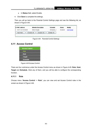 300Mbps Wireless N RouterTL-WR940N/TL-WR941ND
-62-
In Status field, select Enable.
4. Click Save to complete the settings.
Then you will go back to the Parental Control Settings page and see the following list, as
shown in Figure 4-44.
Figure 4-44 Parental Control Settings
4.11 Access Control
Figure 4-45 Access Control
There are four submenus under the Access Control menu as shown in Figure 4-45: Rule, Host,
Target and Schedule. Click any of them, and you will be able to configure the corresponding
function.
4.11.1 Rule
Choose menu “Access Control → Rule”, you can view and set Access Control rules in the
screen as shown in Figure 4-46.
 