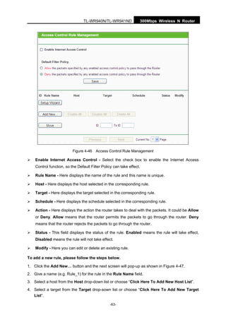 300Mbps Wireless N RouterTL-WR940N/TL-WR941ND
-63-
Figure 4-46 Access Control Rule Management
Enable Internet Access Control - Select the check box to enable the Internet Access
Control function, so the Default Filter Policy can take effect.
Rule Name - Here displays the name of the rule and this name is unique.
Host - Here displays the host selected in the corresponding rule.
Target - Here displays the target selected in the corresponding rule.
Schedule - Here displays the schedule selected in the corresponding rule.
Action - Here displays the action the router takes to deal with the packets. It could be Allow
or Deny. Allow means that the router permits the packets to go through the router. Deny
means that the router rejects the packets to go through the router.
Status - This field displays the status of the rule. Enabled means the rule will take effect,
Disabled means the rule will not take effect.
Modify - Here you can edit or delete an existing rule.
To add a new rule, please follow the steps below.
1. Click the Add New… button and the next screen will pop-up as shown in Figure 4-47.
2. Give a name (e.g. Rule_1) for the rule in the Rule Name field.
3. Select a host from the Host drop-down list or choose “Click Here To Add New Host List”.
4. Select a target from the Target drop-sown list or choose “Click Here To Add New Target
List”.
 