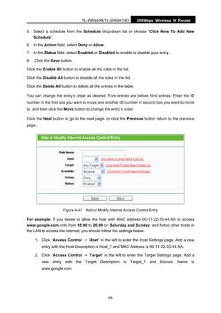 300Mbps Wireless N RouterTL-WR940N/TL-WR941ND
-64-
5. Select a schedule from the Schedule drop-down list or choose “Click Here To Add New
Schedule”.
6. In the Action field, select Deny or Allow.
7. In the Status field, select Enabled or Disabled to enable or disable your entry.
8. Click the Save button.
Click the Enable All button to enable all the rules in the list.
Click the Disable All button to disable all the rules in the list.
Click the Delete All button to delete all the entries in the table.
You can change the entry’s order as desired. Fore entries are before hind entries. Enter the ID
number in the first box you want to move and another ID number in second box you want to move
to, and then click the Move button to change the entry’s order.
Click the Next button to go to the next page, or click the Previous button return to the previous
page.
Figure 4-47 Add or Modify Internet Access Control Entry
For example: If you desire to allow the host with MAC address 00-11-22-33-44-AA to access
www.google.com only from 18:00 to 20:00 on Saturday and Sunday, and forbid other hosts in
the LAN to access the Internet, you should follow the settings below:
1. Click “Access Control → Host” in the left to enter the Host Settings page. Add a new
entry with the Host Description is Host_1 and MAC Address is 00-11-22-33-44-AA.
2. Click “Access Control → Target” in the left to enter the Target Settings page. Add a
new entry with the Target Description is Target_1 and Domain Name is
www.google.com.
 