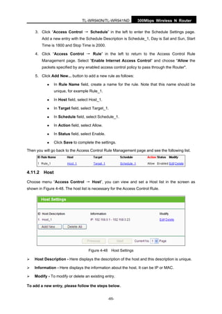 300Mbps Wireless N RouterTL-WR940N/TL-WR941ND
-65-
3. Click “Access Control → Schedule” in the left to enter the Schedule Settings page.
Add a new entry with the Schedule Description is Schedule_1, Day is Sat and Sun, Start
Time is 1800 and Stop Time is 2000.
4. Click “Access Control → Rule” in the left to return to the Access Control Rule
Management page. Select “Enable Internet Access Control” and choose "Allow the
packets specified by any enabled access control policy to pass through the Router".
5. Click Add New... button to add a new rule as follows:
In Rule Name field, create a name for the rule. Note that this name should be
unique, for example Rule_1.
In Host field, select Host_1.
In Target field, select Target_1.
In Schedule field, select Schedule_1.
In Action field, select Allow.
In Status field, select Enable.
Click Save to complete the settings.
Then you will go back to the Access Control Rule Management page and see the following list.
4.11.2 Host
Choose menu “Access Control → Host”, you can view and set a Host list in the screen as
shown in Figure 4-48. The host list is necessary for the Access Control Rule.
Figure 4-48 Host Settings
Host Description - Here displays the description of the host and this description is unique.
Information - Here displays the information about the host. It can be IP or MAC.
Modify - To modify or delete an existing entry.
To add a new entry, please follow the steps below.
 