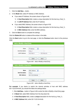 300Mbps Wireless N RouterTL-WR940N/TL-WR941ND
-66-
1. Click the Add New… button.
2. In the Mode field, select IP Address or MAC Address.
If you select IP Address, the screen shown is Figure 4-49.
1) In Host Description field, create a unique description for the host (e.g. Host_1).
2) In LAN IP Address field, enter the IP address.
If you select MAC Address, the screen shown is Figure 4-50.
1) In Host Description field, create a unique description for the host (e.g. Host_1).
2) In MAC Address field, enter the MAC address.
3. Click the Save button to complete the settings.
Click the Delete All button to delete all the entries in the table.
Click the Next button to go to the next page, or click the Previous button return to the previous
page.
Figure 4-49 Add or Modify a Host Entry
Figure 4-50 Add or Modify a Host Entry
For example: If you desire to restrict the internet activities of host with MAC address
00-11-22-33-44-AA, you should first follow the settings below:
1. Click Add New... button in Figure 4-48 to enter the Add or Modify a Host Entry page.
2. In Mode field, select MAC Address from the drop-down list.
3. In Host Description field, create a unique description for the host (e.g. Host_1).
4. In MAC Address field, enter 00-11-22-33-44-AA.
 