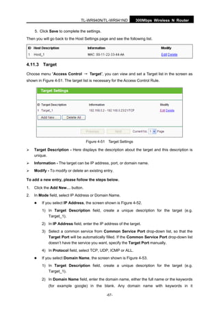 300Mbps Wireless N RouterTL-WR940N/TL-WR941ND
-67-
5. Click Save to complete the settings.
Then you will go back to the Host Settings page and see the following list.
4.11.3 Target
Choose menu “Access Control → Target”, you can view and set a Target list in the screen as
shown in Figure 4-51. The target list is necessary for the Access Control Rule.
Figure 4-51 Target Settings
Target Description - Here displays the description about the target and this description is
unique.
Information - The target can be IP address, port, or domain name.
Modify - To modify or delete an existing entry.
To add a new entry, please follow the steps below.
1. Click the Add New… button.
2. In Mode field, select IP Address or Domain Name.
If you select IP Address, the screen shown is Figure 4-52.
1) In Target Description field, create a unique description for the target (e.g.
Target_1).
2) In IP Address field, enter the IP address of the target.
3) Select a common service from Common Service Port drop-down list, so that the
Target Port will be automatically filled. If the Common Service Port drop-down list
doesn’t have the service you want, specify the Target Port manually.
4) In Protocol field, select TCP, UDP, ICMP or ALL.
If you select Domain Name, the screen shown is Figure 4-53.
1) In Target Description field, create a unique description for the target (e.g.
Target_1).
2) In Domain Name field, enter the domain name, either the full name or the keywords
(for example google) in the blank. Any domain name with keywords in it
 