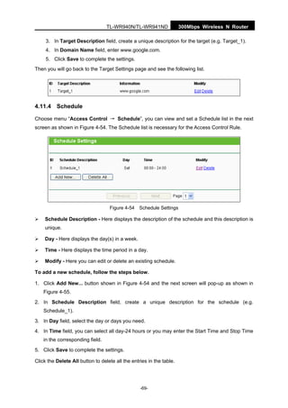 300Mbps Wireless N RouterTL-WR940N/TL-WR941ND
-69-
3. In Target Description field, create a unique description for the target (e.g. Target_1).
4. In Domain Name field, enter www.google.com.
5. Click Save to complete the settings.
Then you will go back to the Target Settings page and see the following list.
4.11.4 Schedule
Choose menu “Access Control → Schedule”, you can view and set a Schedule list in the next
screen as shown in Figure 4-54. The Schedule list is necessary for the Access Control Rule.
Figure 4-54 Schedule Settings
Schedule Description - Here displays the description of the schedule and this description is
unique.
Day - Here displays the day(s) in a week.
Time - Here displays the time period in a day.
Modify - Here you can edit or delete an existing schedule.
To add a new schedule, follow the steps below.
1. Click Add New... button shown in Figure 4-54 and the next screen will pop-up as shown in
Figure 4-55.
2. In Schedule Description field, create a unique description for the schedule (e.g.
Schedule_1).
3. In Day field, select the day or days you need.
4. In Time field, you can select all day-24 hours or you may enter the Start Time and Stop Time
in the corresponding field.
5. Click Save to complete the settings.
Click the Delete All button to delete all the entries in the table.
 
