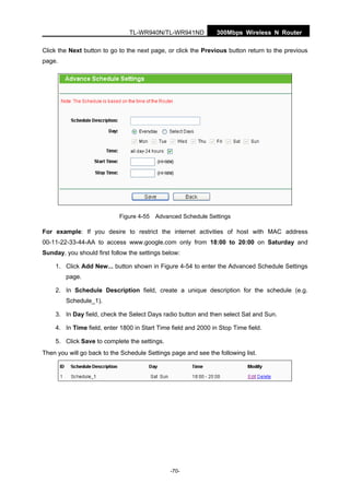 300Mbps Wireless N RouterTL-WR940N/TL-WR941ND
-70-
Click the Next button to go to the next page, or click the Previous button return to the previous
page.
Figure 4-55 Advanced Schedule Settings
For example: If you desire to restrict the internet activities of host with MAC address
00-11-22-33-44-AA to access www.google.com only from 18:00 to 20:00 on Saturday and
Sunday, you should first follow the settings below:
1. Click Add New... button shown in Figure 4-54 to enter the Advanced Schedule Settings
page.
2. In Schedule Description field, create a unique description for the schedule (e.g.
Schedule_1).
3. In Day field, check the Select Days radio button and then select Sat and Sun.
4. In Time field, enter 1800 in Start Time field and 2000 in Stop Time field.
5. Click Save to complete the settings.
Then you will go back to the Schedule Settings page and see the following list.
 