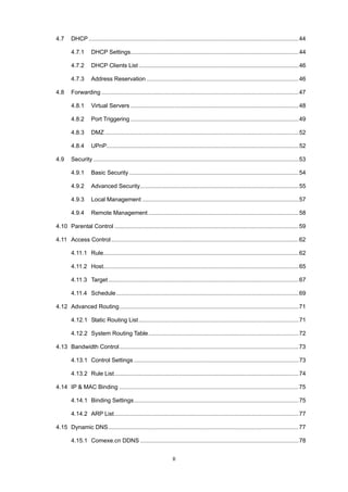 II
4.7 DHCP ..................................................................................................................................44
4.7.1 DHCP Settings........................................................................................................44
4.7.2 DHCP Clients List ...................................................................................................46
4.7.3 Address Reservation ..............................................................................................46
4.8 Forwarding ..........................................................................................................................47
4.8.1 Virtual Servers ........................................................................................................48
4.8.2 Port Triggering ........................................................................................................49
4.8.3 DMZ ........................................................................................................................52
4.8.4 UPnP.......................................................................................................................52
4.9 Security ...............................................................................................................................53
4.9.1 Basic Security.........................................................................................................54
4.9.2 Advanced Security..................................................................................................55
4.9.3 Local Management .................................................................................................57
4.9.4 Remote Management .............................................................................................58
4.10 Parental Control ..................................................................................................................59
4.11 Access Control....................................................................................................................62
4.11.1 Rule.........................................................................................................................62
4.11.2 Host.........................................................................................................................65
4.11.3 Target......................................................................................................................67
4.11.4 Schedule.................................................................................................................69
4.12 Advanced Routing...............................................................................................................71
4.12.1 Static Routing List...................................................................................................71
4.12.2 System Routing Table.............................................................................................72
4.13 Bandwidth Control...............................................................................................................73
4.13.1 Control Settings ......................................................................................................73
4.13.2 Rule List..................................................................................................................74
4.14 IP & MAC Binding ...............................................................................................................75
4.14.1 Binding Settings......................................................................................................75
4.14.2 ARP List..................................................................................................................77
4.15 Dynamic DNS......................................................................................................................77
4.15.1 Comexe.cn DDNS ..................................................................................................78
 