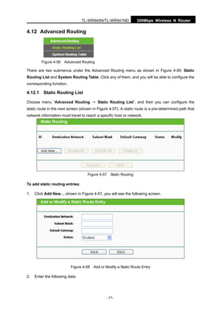 300Mbps Wireless N RouterTL-WR940N/TL-WR941ND
-71-
4.12 Advanced Routing
Figure 4-56 Advanced Routing
There are two submenus under the Advanced Routing menu as shown in Figure 4-56: Static
Routing List and System Routing Table. Click any of them, and you will be able to configure the
corresponding function.
4.12.1 Static Routing List
Choose menu “Advanced Routing → Static Routing List”, and then you can configure the
static route in the next screen (shown in Figure 4-57). A static route is a pre-determined path that
network information must travel to reach a specific host or network.
Figure 4-57 Static Routing
To add static routing entries:
1. Click Add New… shown in Figure 4-57, you will see the following screen.
Figure 4-58 Add or Modify a Static Route Entry
2. Enter the following data:
 