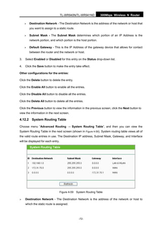 300Mbps Wireless N RouterTL-WR940N/TL-WR941ND
-72-
Destination Network - The Destination Network is the address of the network or host that
you want to assign to a static route.
Subnet Mask - The Subnet Mask determines which portion of an IP Address is the
network portion, and which portion is the host portion.
Default Gateway - This is the IP Address of the gateway device that allows for contact
between the router and the network or host.
3. Select Enabled or Disabled for this entry on the Status drop-down list.
4. Click the Save button to make the entry take effect.
Other configurations for the entries:
Click the Delete button to delete the entry.
Click the Enable All button to enable all the entries.
Click the Disable All button to disable all the entries.
Click the Delete All button to delete all the entries.
Click the Previous button to view the information in the previous screen, click the Next button to
view the information in the next screen.
4.12.2 System Routing Table
Choose menu “Advanced Routing → System Routing Table”, and then you can view the
System Routing Table in the next screen (shown in Figure 4-59). System routing table views all of
the valid route entries in use. The Destination IP address, Subnet Mask, Gateway, and Interface
will be displayed for each entry.
Figure 4-59 System Routing Table
Destination Network - The Destination Network is the address of the network or host to
which the static route is assigned.
 