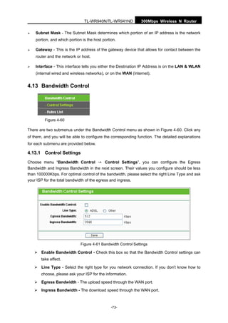 300Mbps Wireless N RouterTL-WR940N/TL-WR941ND
-73-
Subnet Mask - The Subnet Mask determines which portion of an IP address is the network
portion, and which portion is the host portion.
Gateway - This is the IP address of the gateway device that allows for contact between the
router and the network or host.
Interface - This interface tells you either the Destination IP Address is on the LAN & WLAN
(internal wired and wireless networks), or on the WAN (Internet).
4.13 Bandwidth Control
Figure 4-60
There are two submenus under the Bandwidth Control menu as shown in Figure 4-60. Click any
of them, and you will be able to configure the corresponding function. The detailed explanations
for each submenu are provided below.
4.13.1 Control Settings
Choose menu “Bandwidth Control → Control Settings”, you can configure the Egress
Bandwidth and Ingress Bandwidth in the next screen. Their values you configure should be less
than 100000Kbps. For optimal control of the bandwidth, please select the right Line Type and ask
your ISP for the total bandwidth of the egress and ingress.
Figure 4-61 Bandwidth Control Settings
Enable Bandwidth Control - Check this box so that the Bandwidth Control settings can
take effect.
Line Type - Select the right type for you network connection. If you don’t know how to
choose, please ask your ISP for the information.
Egress Bandwidth - The upload speed through the WAN port.
Ingress Bandwidth - The download speed through the WAN port.
 