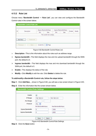 300Mbps Wireless N RouterTL-WR940N/TL-WR941ND
-74-
4.13.2 Rule List
Choose menu “Bandwidth Control → Rule List”, you can view and configure the Bandwidth
Control rules in the screen below.
Figure 4-62 Bandwidth Control Rules List
Description - This is the information about the rules such as address range.
Egress bandwidth - This field displays the max and mix upload bandwidth through the WAN
port, the default is 0.
Ingress bandwidth - This field displays the max and mix download bandwidth through the
WAN port, the default is 0.
Enable - This displays the status of the rule.
Modify - Click Modify to edit the rule. Click Delete to delete the rule.
To add/modify a Bandwidth Control rule, follow the steps below.
Step 1: Click Add New… shown in Figure 4-62, you will see a new screen shown in Figure 4-63.
Step 2: Enter the information like the screen shown below.
Figure 4-63 Bandwidth Control Rule Settings
Step 3: Click the Save button.
 