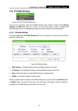 300Mbps Wireless N RouterTL-WR940N/TL-WR941ND
-75-
4.14 IP & MAC Binding
Figure 4-64 the IP & MAC Binding menu
There are two submenus under the IP &MAC Binding menu (shown in Figure 4-64): Binding
Settings and ARP List. Click any of them, and you will be able to scan or configure the
corresponding function. The detailed explanations for each submenu are provided below.
4.14.1 Binding Settings
This page displays the IP & MAC Binding table; you can operate it in accord with your desire.
(shown in Figure 4-65).
Figure 4-65 Binding Setting
MAC Address - The MAC address of the controlled computer in the LAN.
IP Address - The assigned IP address of the controlled computer in the LAN.
Bind - Check this option to enable ARP binding for a specific device.
Modify - To modify or delete an existing entry.
When you want to add or modify an IP & MAC Binding entry, you can click the Add New button
or Modify button, and then you will go to the next page. This page is used for adding or
modifying an IP & MAC Binding entry (shown in Figure 4-66).
 