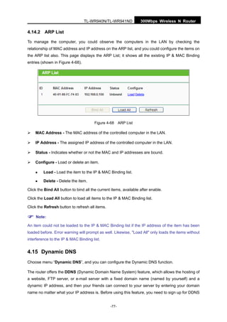 300Mbps Wireless N RouterTL-WR940N/TL-WR941ND
-77-
4.14.2 ARP List
To manage the computer, you could observe the computers in the LAN by checking the
relationship of MAC address and IP address on the ARP list, and you could configure the items on
the ARP list also. This page displays the ARP List; it shows all the existing IP & MAC Binding
entries (shown in Figure 4-68).
Figure 4-68 ARP List
MAC Address - The MAC address of the controlled computer in the LAN.
IP Address - The assigned IP address of the controlled computer in the LAN.
Status - Indicates whether or not the MAC and IP addresses are bound.
Configure - Load or delete an item.
Load - Load the item to the IP & MAC Binding list.
Delete - Delete the item.
Click the Bind All button to bind all the current items, available after enable.
Click the Load All button to load all items to the IP & MAC Binding list.
Click the Refresh button to refresh all items.
Note:
An item could not be loaded to the IP & MAC Binding list if the IP address of the item has been
loaded before. Error warning will prompt as well. Likewise, "Load All" only loads the items without
interference to the IP & MAC Binding list.
4.15 Dynamic DNS
Choose menu “Dynamic DNS”, and you can configure the Dynamic DNS function.
The router offers the DDNS (Dynamic Domain Name System) feature, which allows the hosting of
a website, FTP server, or e-mail server with a fixed domain name (named by yourself) and a
dynamic IP address, and then your friends can connect to your server by entering your domain
name no matter what your IP address is. Before using this feature, you need to sign up for DDNS
 