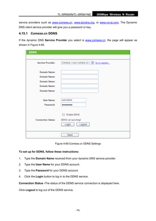 300Mbps Wireless N RouterTL-WR940N/TL-WR941ND
-78-
service providers such as www.comexe.cn, www.dyndns.org, or www.no-ip.com. The Dynamic
DNS client service provider will give you a password or key.
4.15.1 Comexe.cn DDNS
If the dynamic DNS Service Provider you select is www.comexe.cn, the page will appear as
shown in Figure 4-69.
Figure 4-69 Comexe.cn DDNS Settings
To set up for DDNS, follow these instructions:
1. Type the Domain Name received from your dynamic DNS service provider.
2. Type the User Name for your DDNS account.
3. Type the Password for your DDNS account.
4. Click the Login button to log in to the DDNS service.
Connection Status -The status of the DDNS service connection is displayed here.
Click Logout to log out of the DDNS service.
 