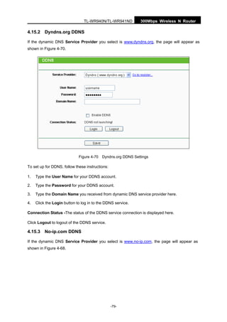300Mbps Wireless N RouterTL-WR940N/TL-WR941ND
-79-
4.15.2 Dyndns.org DDNS
If the dynamic DNS Service Provider you select is www.dyndns.org, the page will appear as
shown in Figure 4-70.
Figure 4-70 Dyndns.org DDNS Settings
To set up for DDNS, follow these instructions:
1. Type the User Name for your DDNS account.
2. Type the Password for your DDNS account.
3. Type the Domain Name you received from dynamic DNS service provider here.
4. Click the Login button to log in to the DDNS service.
Connection Status -The status of the DDNS service connection is displayed here.
Click Logout to logout of the DDNS service.
4.15.3 No-ip.com DDNS
If the dynamic DNS Service Provider you select is www.no-ip.com, the page will appear as
shown in Figure 4-68.
 
