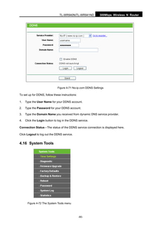 300Mbps Wireless N RouterTL-WR940N/TL-WR941ND
-80-
Figure 4-71 No-ip.com DDNS Settings
To set up for DDNS, follow these instructions:
1. Type the User Name for your DDNS account.
2. Type the Password for your DDNS account.
3. Type the Domain Name you received from dynamic DNS service provider.
4. Click the Login button to log in the DDNS service.
Connection Status - The status of the DDNS service connection is displayed here.
Click Logout to log out the DDNS service.
4.16 System Tools
Figure 4-72 The System Tools menu
 
