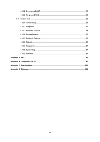 III
4.15.2 Dyndns.org DDNS ..................................................................................................79
4.15.3 No-ip.com DDNS ....................................................................................................79
4.16 System Tools.......................................................................................................................80
4.16.1 Time Settings..........................................................................................................81
4.16.2 Diagnostic ...............................................................................................................82
4.16.3 Firmware Upgrade..................................................................................................84
4.16.4 Factory Defaults......................................................................................................85
4.16.5 Backup & Restore...................................................................................................85
4.16.6 Reboot ....................................................................................................................86
4.16.7 Password ................................................................................................................87
4.16.8 System Log.............................................................................................................87
4.16.9 Statistics..................................................................................................................89
Appendix A: FAQ....................................................................................................................................92
Appendix B: Configuring the PC ..........................................................................................................97
Appendix C: Specifications.................................................................................................................101
Appendix D: Glossary..........................................................................................................................102
 