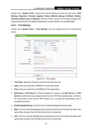 300Mbps Wireless N RouterTL-WR940N/TL-WR941ND
-81-
Choose menu “System Tools”, and you can see the submenus under the main menu: Time
Settings, Diagnostic, Firmware Upgrade, Factory Defaults, Backup & Restore, Reboot,
Password, System Log and Statistics. Click any of them, and you will be able to configure the
corresponding function. The detailed explanations for each submenu are provided below.
4.16.1 Time Settings
Choose menu “System Tools → Time Settings”, you can configure the time on the following
screen.
Figure 4-73 Time settings
Time Zone - Select your local time zone from this drop-down list.
Date - Enter your local date in MM/DD/YY into the right blanks.
Time - Enter your local time in HH/MM/SS into the right blanks.
NTP Server I / NTP Server II - Enter the address or domain of the NTP Server I or NTP
Server II, and then the router will get the time from the NTP Server preferentially. In addition,
the router built-in some common NTP Servers, so it can get time automatically once it
connects the Internet.
Enable Daylight Saving - Check the box to enable the Daylight Saving function.
Start - The time to start the Daylight Saving. Select the month in the first field, the week in the
second field, the day in the third field and the time in the last field.
End - The time to end the Daylight Saving. Select the month in the first field, the week in the
second field, the day in the third field and the time in the last field.
 