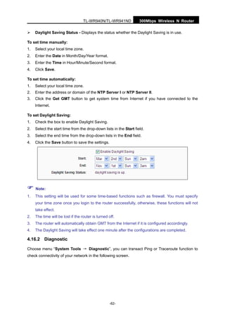 300Mbps Wireless N RouterTL-WR940N/TL-WR941ND
-82-
Daylight Saving Status - Displays the status whether the Daylight Saving is in use.
To set time manually:
1. Select your local time zone.
2. Enter the Date in Month/Day/Year format.
3. Enter the Time in Hour/Minute/Second format.
4. Click Save.
To set time automatically:
1. Select your local time zone.
2. Enter the address or domain of the NTP Server I or NTP Server II.
3. Click the Get GMT button to get system time from Internet if you have connected to the
Internet.
To set Daylight Saving:
1. Check the box to enable Daylight Saving.
2. Select the start time from the drop-down lists in the Start field.
3. Select the end time from the drop-down lists in the End field.
4. Click the Save button to save the settings.
Note:
1. This setting will be used for some time-based functions such as firewall. You must specify
your time zone once you login to the router successfully, otherwise, these functions will not
take effect.
2. The time will be lost if the router is turned off.
3. The router will automatically obtain GMT from the Internet if it is configured accordingly.
4. The Daylight Saving will take effect one minute after the configurations are completed.
4.16.2 Diagnostic
Choose menu “System Tools → Diagnostic”, you can transact Ping or Traceroute function to
check connectivity of your network in the following screen.
 