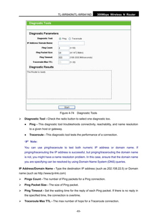 300Mbps Wireless N RouterTL-WR940N/TL-WR941ND
-83-
Figure 4-74 Diagnostic Tools
Diagnostic Tool - Check the radio button to select one diagnostic too.
Ping - This diagnostic tool troubleshoots connectivity, reachability, and name resolution
to a given host or gateway.
Traceroute - This diagnostic tool tests the performance of a connection.
Note:
You can use ping/traceroute to test both numeric IP address or domain name. If
pinging/tracerouting the IP address is successful, but pinging/tracerouting the domain name
is not, you might have a name resolution problem. In this case, ensure that the domain name
you are specifying can be resolved by using Domain Name System (DNS) queries.
IP Address/Domain Name - Type the destination IP address (such as 202.108.22.5) or Domain
name (such as http://www.tp-link.com)
Pings Count - The number of Ping packets for a Ping connection.
Ping Packet Size - The size of Ping packet.
Ping Timeout - Set the waiting time for the reply of each Ping packet. If there is no reply in
the specified time, the connection is overtime.
Traceroute Max TTL - The max number of hops for a Traceroute connection.
 