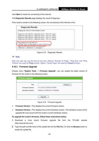 300Mbps Wireless N RouterTL-WR940N/TL-WR941ND
-84-
Click Start to check the connectivity of the Internet.
The Diagnostic Results page displays the result of diagnosis.
If the result is similar to the following screen, the connectivity of the Internet is fine.
Figure 4-75 Diagnostic Results
Note:
Only one user can use this tool at one time. Options “Number of Pings”, “Ping Size” and “Ping
Timeout” are used for Ping function. Option “Tracert Hops” are used for Tracert function.
4.16.3 Firmware Upgrade
Choose menu “System Tools → Firmware Upgrade”, you can update the latest version of
firmware for the router on the following screen.
Figure 4-76 Firmware Upgrade
Firmware Version - This displays the current firmware version.
Hardware Version - This displays the current hardware version. The hardware version of the
upgrade file must accord with the router’s current hardware version.
To upgrade the router's firmware, follow these instructions below:
1. Download a more recent firmware upgrade file from the TP-LINK website
(http://www.tp-link.com).
2. Type the path and file name of the update file into the File field. Or click the Browse button to
locate the update file.
 