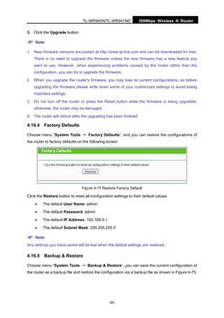 300Mbps Wireless N RouterTL-WR940N/TL-WR941ND
-85-
3. Click the Upgrade button.
Note:
1. New firmware versions are posted at http://www.tp-link.com and can be downloaded for free.
There is no need to upgrade the firmware unless the new firmware has a new feature you
want to use. However, when experiencing problems caused by the router rather than the
configuration, you can try to upgrade the firmware.
2. When you upgrade the router's firmware, you may lose its current configurations, so before
upgrading the firmware please write down some of your customized settings to avoid losing
important settings.
3. Do not turn off the router or press the Reset button while the firmware is being upgraded,
otherwise, the router may be damaged.
4. The router will reboot after the upgrading has been finished.
4.16.4 Factory Defaults
Choose menu “System Tools → Factory Defaults”, and you can restore the configurations of
the router to factory defaults on the following screen
Figure 4-77 Restore Factory Default
Click the Restore button to reset all configuration settings to their default values.
• The default User Name: admin
• The default Password: admin
• The default IP Address: 192.168.0.1
• The default Subnet Mask: 255.255.255.0
Note:
Any settings you have saved will be lost when the default settings are restored.
4.16.5 Backup & Restore
Choose menu “System Tools → Backup & Restore”, you can save the current configuration of
the router as a backup file and restore the configuration via a backup file as shown in Figure 4-75.
 
