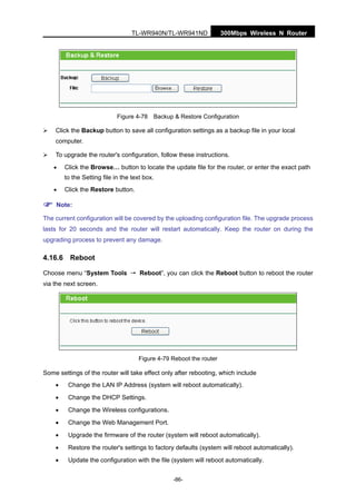 300Mbps Wireless N RouterTL-WR940N/TL-WR941ND
-86-
Figure 4-78 Backup & Restore Configuration
Click the Backup button to save all configuration settings as a backup file in your local
computer.
To upgrade the router's configuration, follow these instructions.
• Click the Browse… button to locate the update file for the router, or enter the exact path
to the Setting file in the text box.
• Click the Restore button.
Note:
The current configuration will be covered by the uploading configuration file. The upgrade process
lasts for 20 seconds and the router will restart automatically. Keep the router on during the
upgrading process to prevent any damage.
4.16.6 Reboot
Choose menu “System Tools → Reboot”, you can click the Reboot button to reboot the router
via the next screen.
Figure 4-79 Reboot the router
Some settings of the router will take effect only after rebooting, which include
• Change the LAN IP Address (system will reboot automatically).
• Change the DHCP Settings.
• Change the Wireless configurations.
• Change the Web Management Port.
• Upgrade the firmware of the router (system will reboot automatically).
• Restore the router's settings to factory defaults (system will reboot automatically).
• Update the configuration with the file (system will reboot automatically.
 