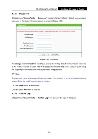 300Mbps Wireless N RouterTL-WR940N/TL-WR941ND
-87-
4.16.7 Password
Choose menu “System Tools → Password”, you can change the factory default user name and
password of the router in the next screen as shown in Figure 4-77.
Figure 4-80 Password
It is strongly recommended that you should change the factory default user name and password
of the router, because all users who try to access the router's Web-based utility or Quick Setup
will be prompted for the router's default user name and password.
Note:
The new user name and password must not exceed 14 characters in length and not include any
spaces. Enter the new Password twice to confirm.
Click the Save button when finished.
Click the Clear All button to clear all.
4.16.8 System Log
Choose menu “System Tools → System Log”, you can view the logs of the router.
 