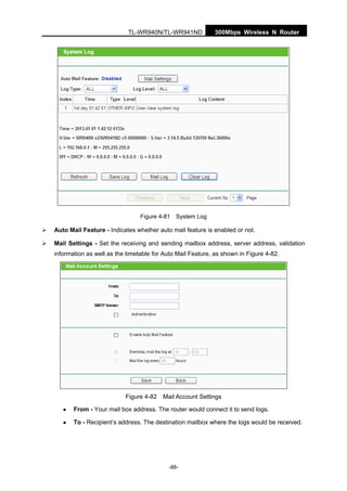 300Mbps Wireless N RouterTL-WR940N/TL-WR941ND
-88-
Figure 4-81 System Log
Auto Mail Feature - Indicates whether auto mail feature is enabled or not.
Mail Settings - Set the receiving and sending mailbox address, server address, validation
information as well as the timetable for Auto Mail Feature, as shown in Figure 4-82.
Figure 4-82 Mail Account Settings
From - Your mail box address. The router would connect it to send logs.
To - Recipient’s address. The destination mailbox where the logs would be received.
 