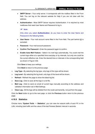 TL-WR940N/TL-WR941ND 300Mbps Wireless N Router
-89-
SMTP Server - Your smtp server. It corresponds with the mailbox filled in the From
field. You can log on the relevant website for Help if you are not clear with the
address.
Authentication - Most SMTP Server requires Authentication. It is required by most
mailboxes that need User Name and Password to log in.
Note:
Only when you select Authentication, do you have to enter the User Name and
Password in the following fields.
User Name - Your mail account name filled in the From field. The part behind @ is
excluded.
Password - Your mail account password.
Confirm The Password - Enter the password again to confirm.
Enable Auto Mail Feature - Select it to mail logs automatically. You could mail the
current logs either at a specified time everyday or by intervals, but only one could be
the current effective rule. Enter the desired time or intervals in the corresponding field
as shown in Figure 4-82.
Click Save to keep your settings.
Click Back to return to the previous page.
Log Type - By selecting the log type, only logs of this type will be shown.
Log Level - By selecting the log level, only logs of this level will be shown.
Refresh - Refresh the page to show the latest log list.
Save Log - Click to save all the logs in a txt file.
Mail Log - Click to send an email of current logs manually according to the address and
validation information set in Mail Settings.
Clear Log - All the logs will be deleted from the router permanently, not just from the page.
Click the Next button to go to the next page, or click the Previous button return to the previous
page.
4.16.9 Statistics
Choose menu “System Tools → Statistics”, you can view the network traffic of each PC on the
LAN, including total traffic and the value of the last Packets Statistic interval in seconds.
 