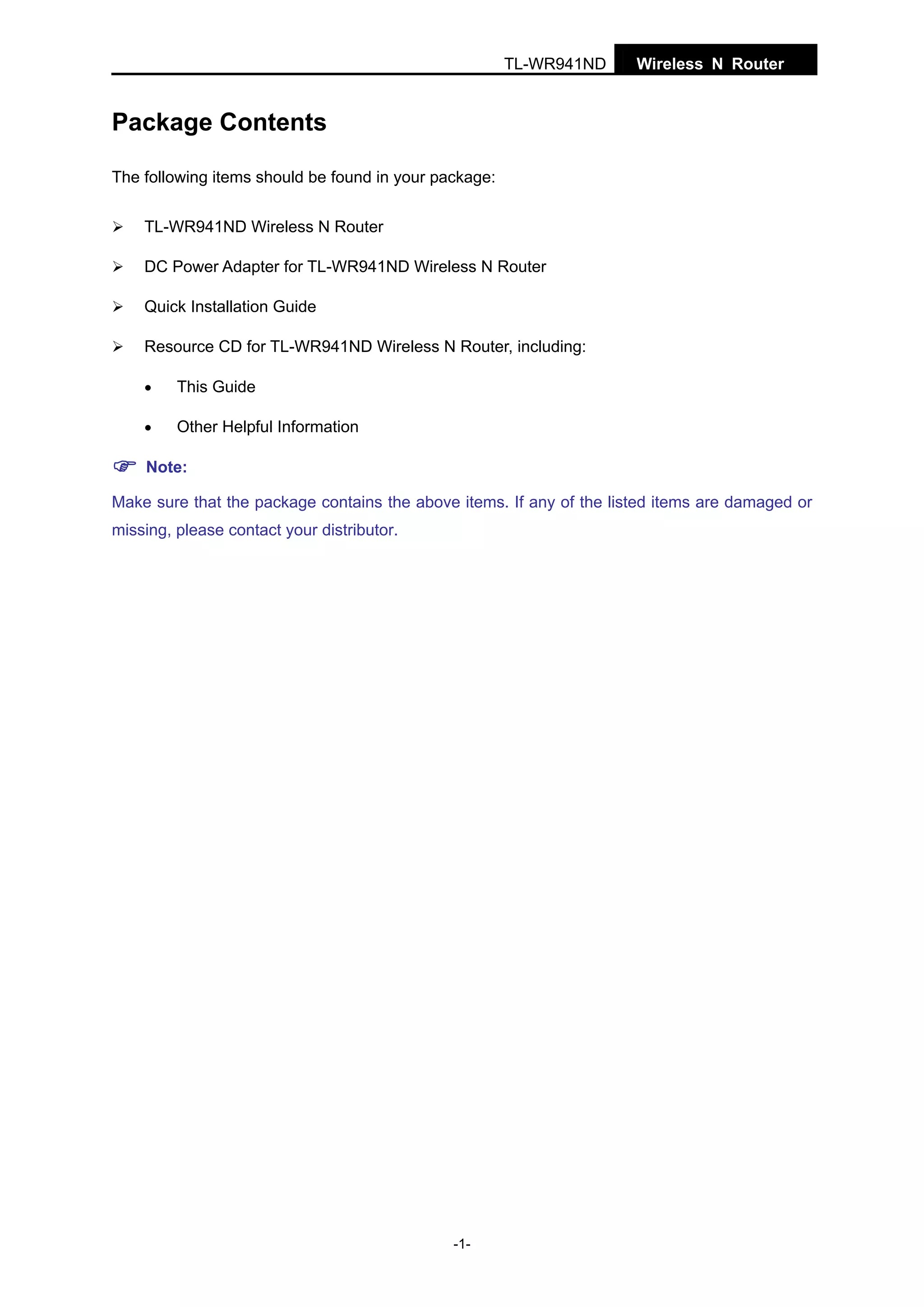 TL-WR941ND

Wireless N Router

Package Contents
The following items should be found in your package:
TL-WR941ND Wireless N Router
DC Power Adapter for TL-WR941ND Wireless N Router
Quick Installation Guide
Resource CD for TL-WR941ND Wireless N Router, including:
•

This Guide

•

Other Helpful Information

Note:
Make sure that the package contains the above items. If any of the listed items are damaged or
missing, please contact your distributor.

-1-

 