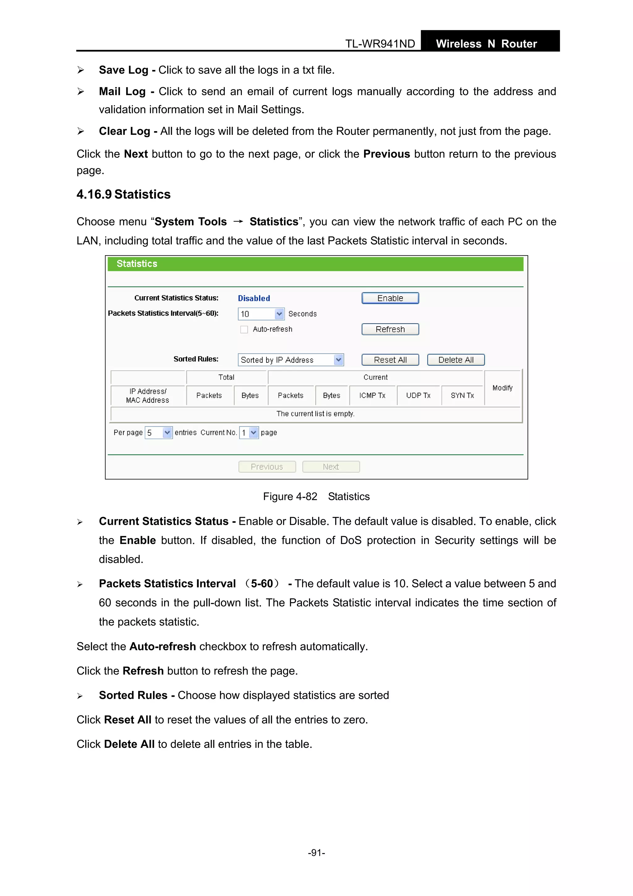 TL-WR941ND

Wireless N Router

Save Log - Click to save all the logs in a txt file.
Mail Log - Click to send an email of current logs manually according to the address and
validation information set in Mail Settings.
Clear Log - All the logs will be deleted from the Router permanently, not just from the page.
Click the Next button to go to the next page, or click the Previous button return to the previous
page.

4.16.9 Statistics
Choose menu “System Tools → Statistics”, you can view the network traffic of each PC on the
LAN, including total traffic and the value of the last Packets Statistic interval in seconds.

Figure 4-82 Statistics

Current Statistics Status - Enable or Disable. The default value is disabled. To enable, click
the Enable button. If disabled, the function of DoS protection in Security settings will be
disabled.
Packets Statistics Interval （5-60） - The default value is 10. Select a value between 5 and
60 seconds in the pull-down list. The Packets Statistic interval indicates the time section of
the packets statistic.
Select the Auto-refresh checkbox to refresh automatically.
Click the Refresh button to refresh the page.
Sorted Rules - Choose how displayed statistics are sorted
Click Reset All to reset the values of all the entries to zero.
Click Delete All to delete all entries in the table.

-91-

 