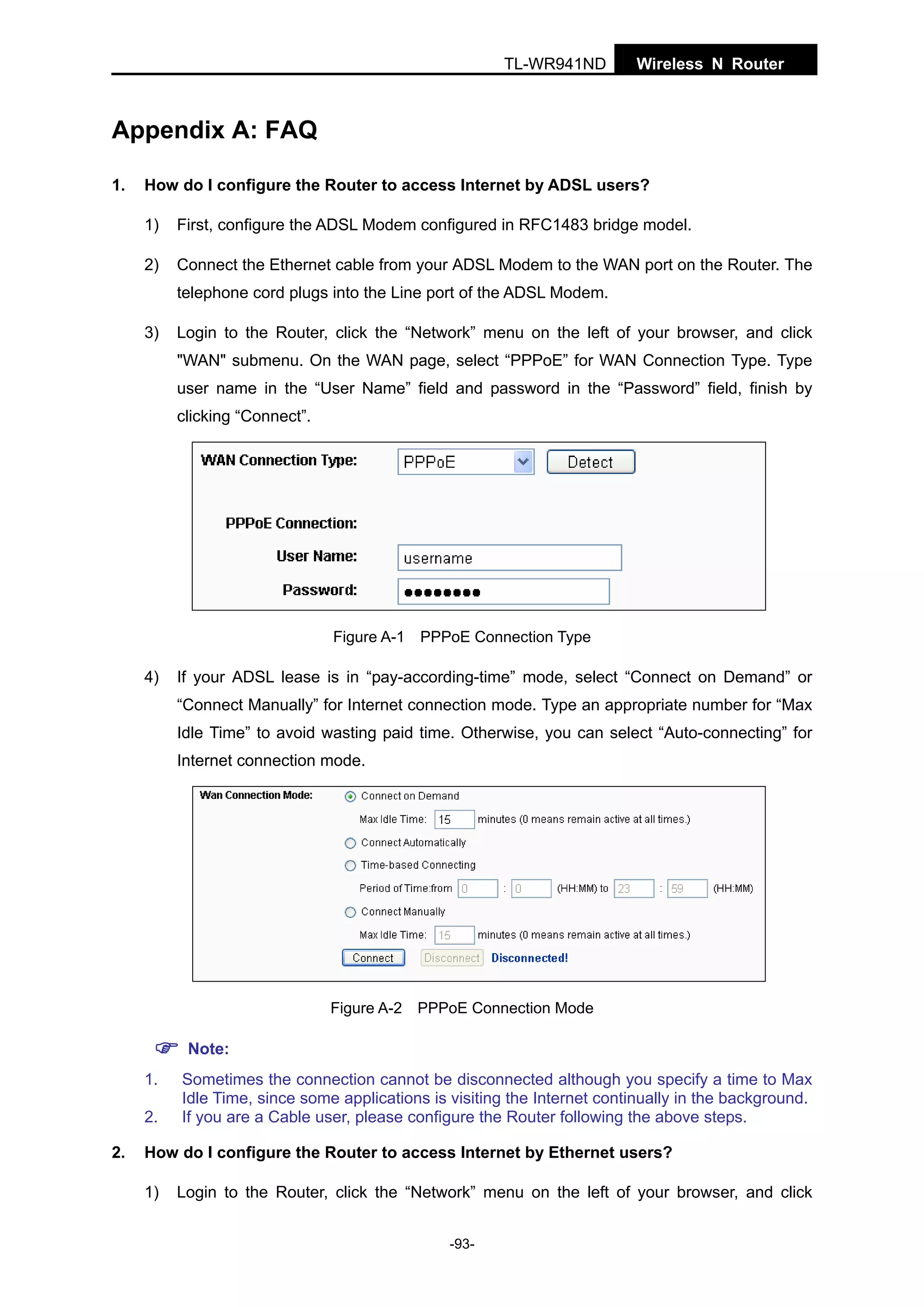 TL-WR941ND

Wireless N Router

Appendix A: FAQ
1.

How do I configure the Router to access Internet by ADSL users?
1)

First, configure the ADSL Modem configured in RFC1483 bridge model.

2)

Connect the Ethernet cable from your ADSL Modem to the WAN port on the Router. The
telephone cord plugs into the Line port of the ADSL Modem.

3)

Login to the Router, click the “Network” menu on the left of your browser, and click
"WAN" submenu. On the WAN page, select “PPPoE” for WAN Connection Type. Type
user name in the “User Name” field and password in the “Password” field, finish by
clicking “Connect”.

Figure A-1 PPPoE Connection Type

4)

If your ADSL lease is in “pay-according-time” mode, select “Connect on Demand” or
“Connect Manually” for Internet connection mode. Type an appropriate number for “Max
Idle Time” to avoid wasting paid time. Otherwise, you can select “Auto-connecting” for
Internet connection mode.

Figure A-2 PPPoE Connection Mode

Note:
1.
2.
2.

Sometimes the connection cannot be disconnected although you specify a time to Max
Idle Time, since some applications is visiting the Internet continually in the background.
If you are a Cable user, please configure the Router following the above steps.

How do I configure the Router to access Internet by Ethernet users?
1)

Login to the Router, click the “Network” menu on the left of your browser, and click
-93-

 