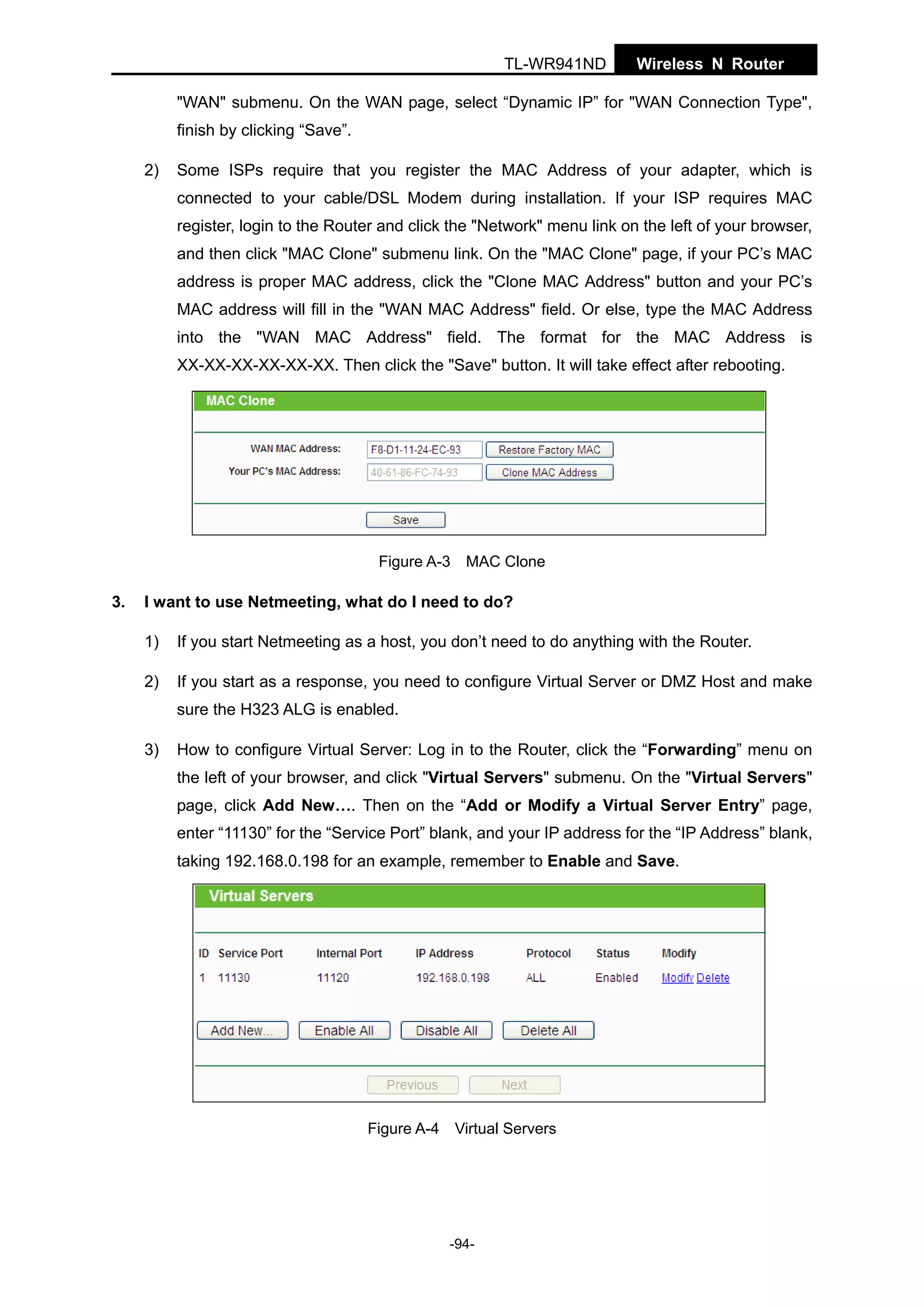 TL-WR941ND

Wireless N Router

"WAN" submenu. On the WAN page, select “Dynamic IP” for "WAN Connection Type",
finish by clicking “Save”.
2)

Some ISPs require that you register the MAC Address of your adapter, which is
connected to your cable/DSL Modem during installation. If your ISP requires MAC
register, login to the Router and click the "Network" menu link on the left of your browser,
and then click "MAC Clone" submenu link. On the "MAC Clone" page, if your PC’s MAC
address is proper MAC address, click the "Clone MAC Address" button and your PC’s
MAC address will fill in the "WAN MAC Address" field. Or else, type the MAC Address
into the "WAN MAC Address" field. The format for the MAC Address is
XX-XX-XX-XX-XX-XX. Then click the "Save" button. It will take effect after rebooting.

Figure A-3 MAC Clone

3.

I want to use Netmeeting, what do I need to do?
1)

If you start Netmeeting as a host, you don’t need to do anything with the Router.

2)

If you start as a response, you need to configure Virtual Server or DMZ Host and make
sure the H323 ALG is enabled.

3)

How to configure Virtual Server: Log in to the Router, click the “Forwarding” menu on
the left of your browser, and click "Virtual Servers" submenu. On the "Virtual Servers"
page, click Add New…. Then on the “Add or Modify a Virtual Server Entry” page,
enter “11130” for the “Service Port” blank, and your IP address for the “IP Address” blank,
taking 192.168.0.198 for an example, remember to Enable and Save.

Figure A-4 Virtual Servers

-94-

 