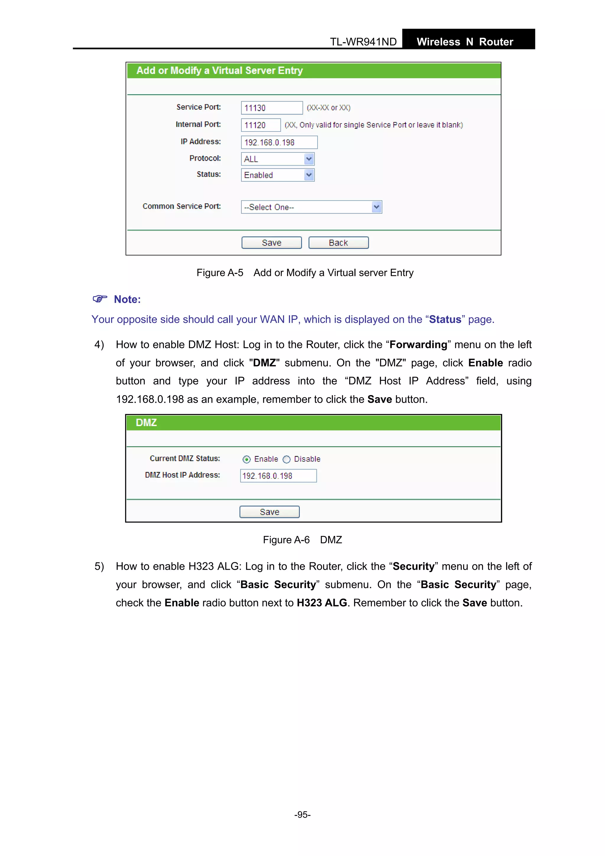 TL-WR941ND

Wireless N Router

Figure A-5 Add or Modify a Virtual server Entry

Note:
Your opposite side should call your WAN IP, which is displayed on the “Status” page.
4)

How to enable DMZ Host: Log in to the Router, click the “Forwarding” menu on the left
of your browser, and click "DMZ" submenu. On the "DMZ" page, click Enable radio
button and type your IP address into the “DMZ Host IP Address” field, using
192.168.0.198 as an example, remember to click the Save button.

Figure A-6 DMZ

5)

How to enable H323 ALG: Log in to the Router, click the “Security” menu on the left of
your browser, and click “Basic Security” submenu. On the “Basic Security” page,
check the Enable radio button next to H323 ALG. Remember to click the Save button.

-95-

 