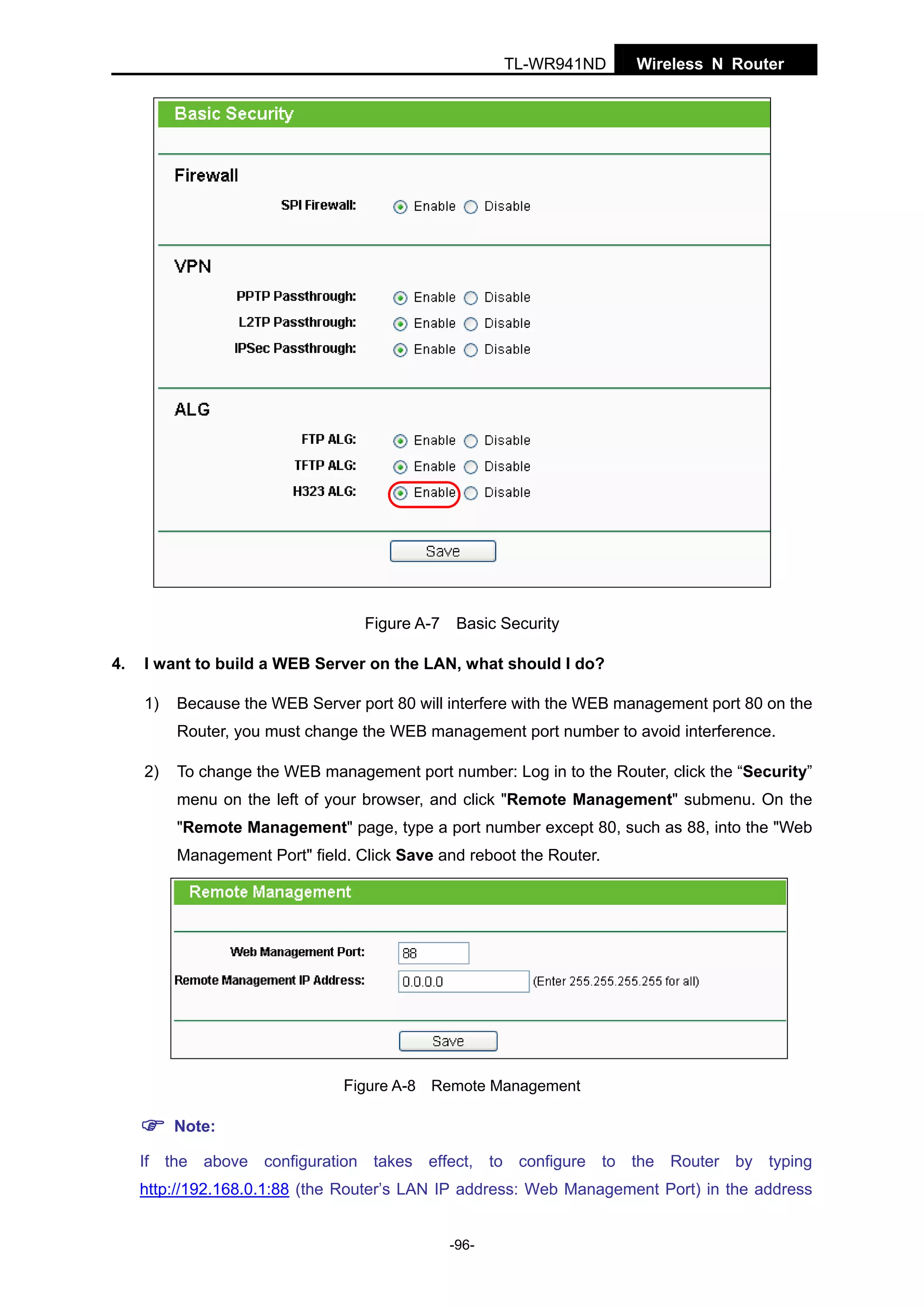 TL-WR941ND

Figure A-7
4.

Wireless N Router

Basic Security

I want to build a WEB Server on the LAN, what should I do?
1)

Because the WEB Server port 80 will interfere with the WEB management port 80 on the
Router, you must change the WEB management port number to avoid interference.

2)

To change the WEB management port number: Log in to the Router, click the “Security”
menu on the left of your browser, and click "Remote Management" submenu. On the
"Remote Management" page, type a port number except 80, such as 88, into the "Web
Management Port" field. Click Save and reboot the Router.

Figure A-8 Remote Management
Note:
If the above configuration takes effect, to configure to the Router by typing
http://192.168.0.1:88 (the Router’s LAN IP address: Web Management Port) in the address
-96-

 