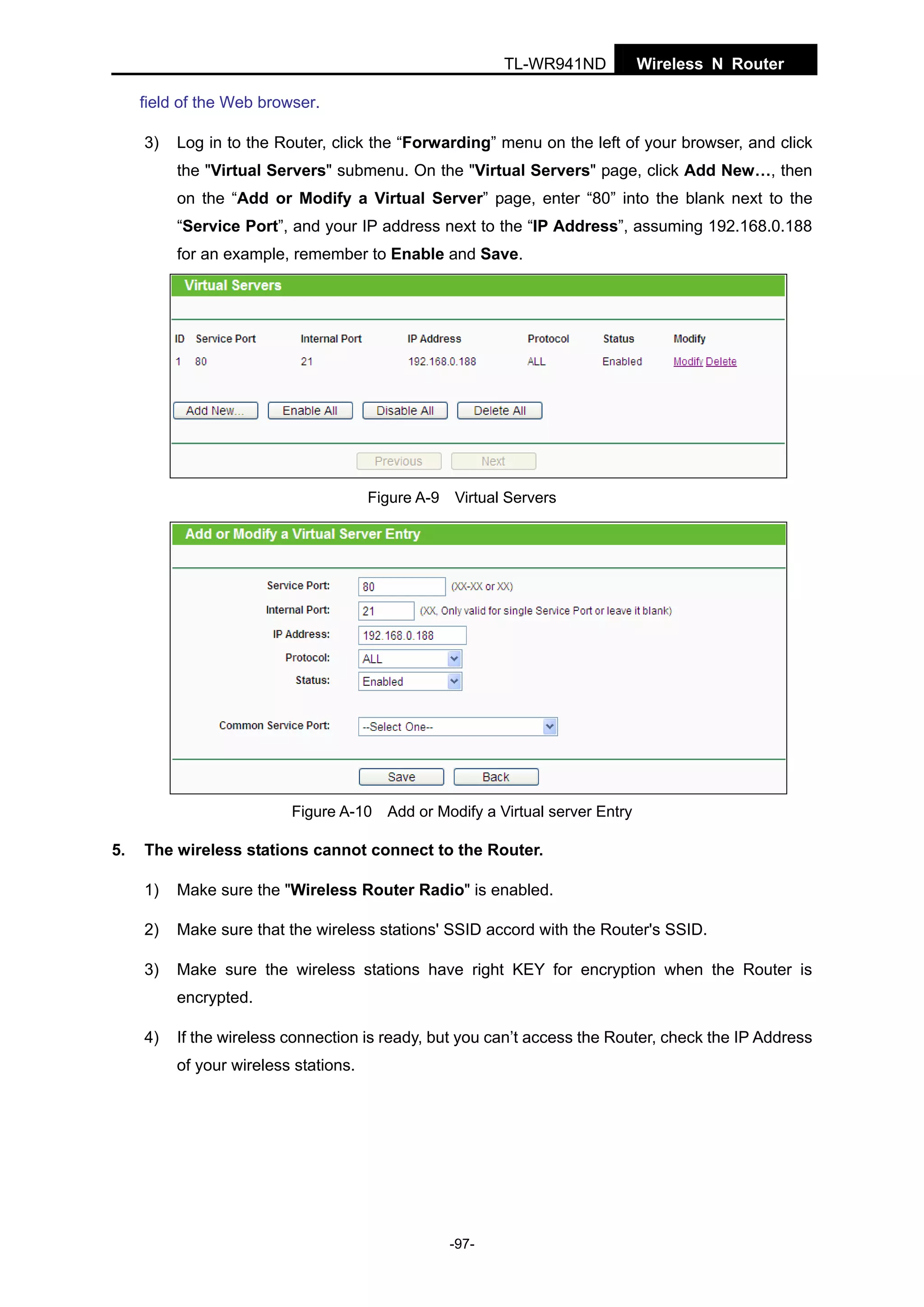 TL-WR941ND

Wireless N Router

field of the Web browser.
3)

Log in to the Router, click the “Forwarding” menu on the left of your browser, and click
the "Virtual Servers" submenu. On the "Virtual Servers" page, click Add New…, then
on the “Add or Modify a Virtual Server” page, enter “80” into the blank next to the
“Service Port”, and your IP address next to the “IP Address”, assuming 192.168.0.188
for an example, remember to Enable and Save.

Figure A-9 Virtual Servers

Figure A-10 Add or Modify a Virtual server Entry

5.

The wireless stations cannot connect to the Router.
1)

Make sure the "Wireless Router Radio" is enabled.

2)

Make sure that the wireless stations' SSID accord with the Router's SSID.

3)

Make sure the wireless stations have right KEY for encryption when the Router is
encrypted.

4)

If the wireless connection is ready, but you can’t access the Router, check the IP Address
of your wireless stations.

-97-

 