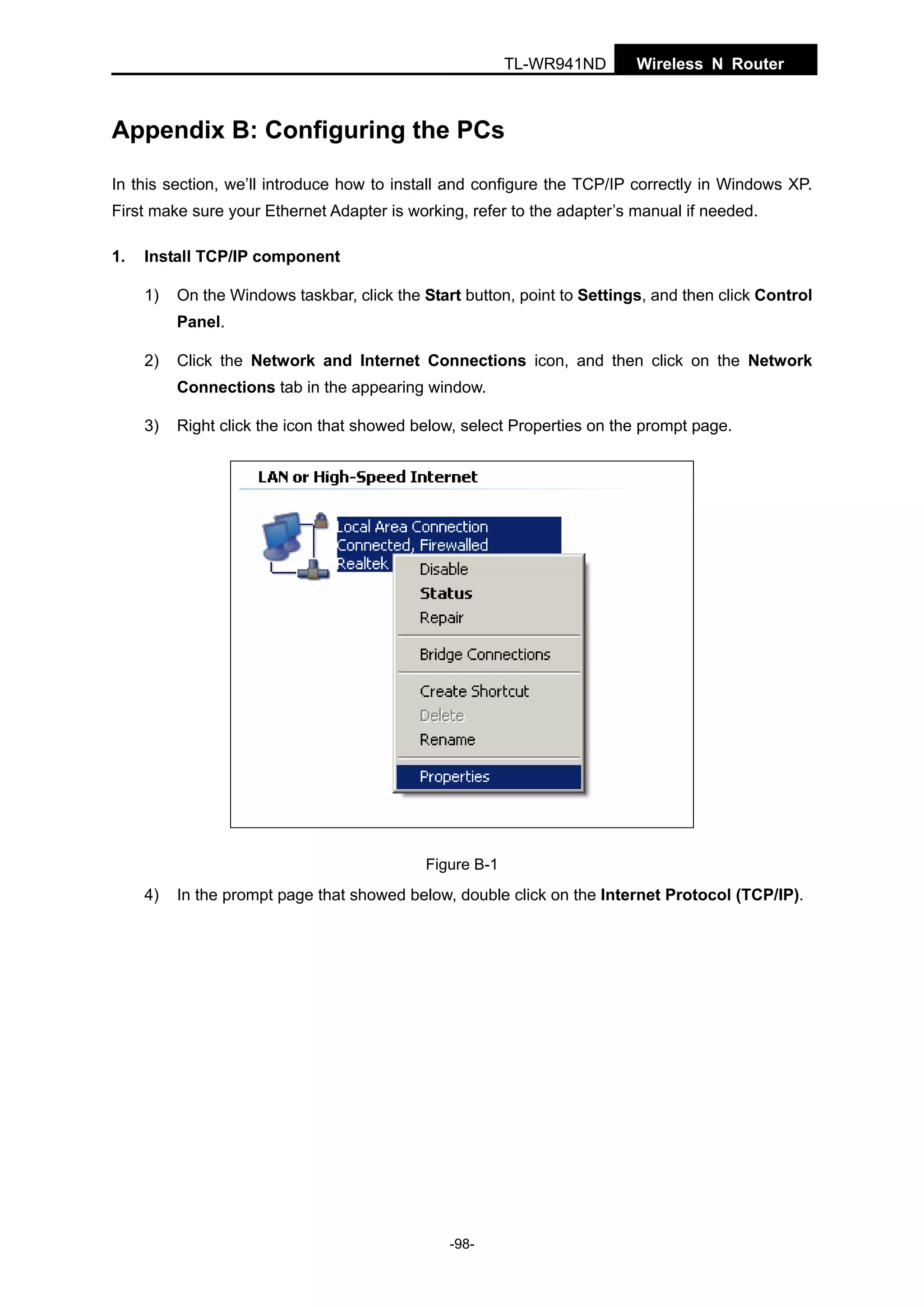 TL-WR941ND

Wireless N Router

Appendix B: Configuring the PCs
In this section, we’ll introduce how to install and configure the TCP/IP correctly in Windows XP.
First make sure your Ethernet Adapter is working, refer to the adapter’s manual if needed.
1.

Install TCP/IP component
1)

On the Windows taskbar, click the Start button, point to Settings, and then click Control
Panel.

2)

Click the Network and Internet Connections icon, and then click on the Network
Connections tab in the appearing window.

3)

Right click the icon that showed below, select Properties on the prompt page.

Figure B-1

4)

In the prompt page that showed below, double click on the Internet Protocol (TCP/IP).

-98-

 