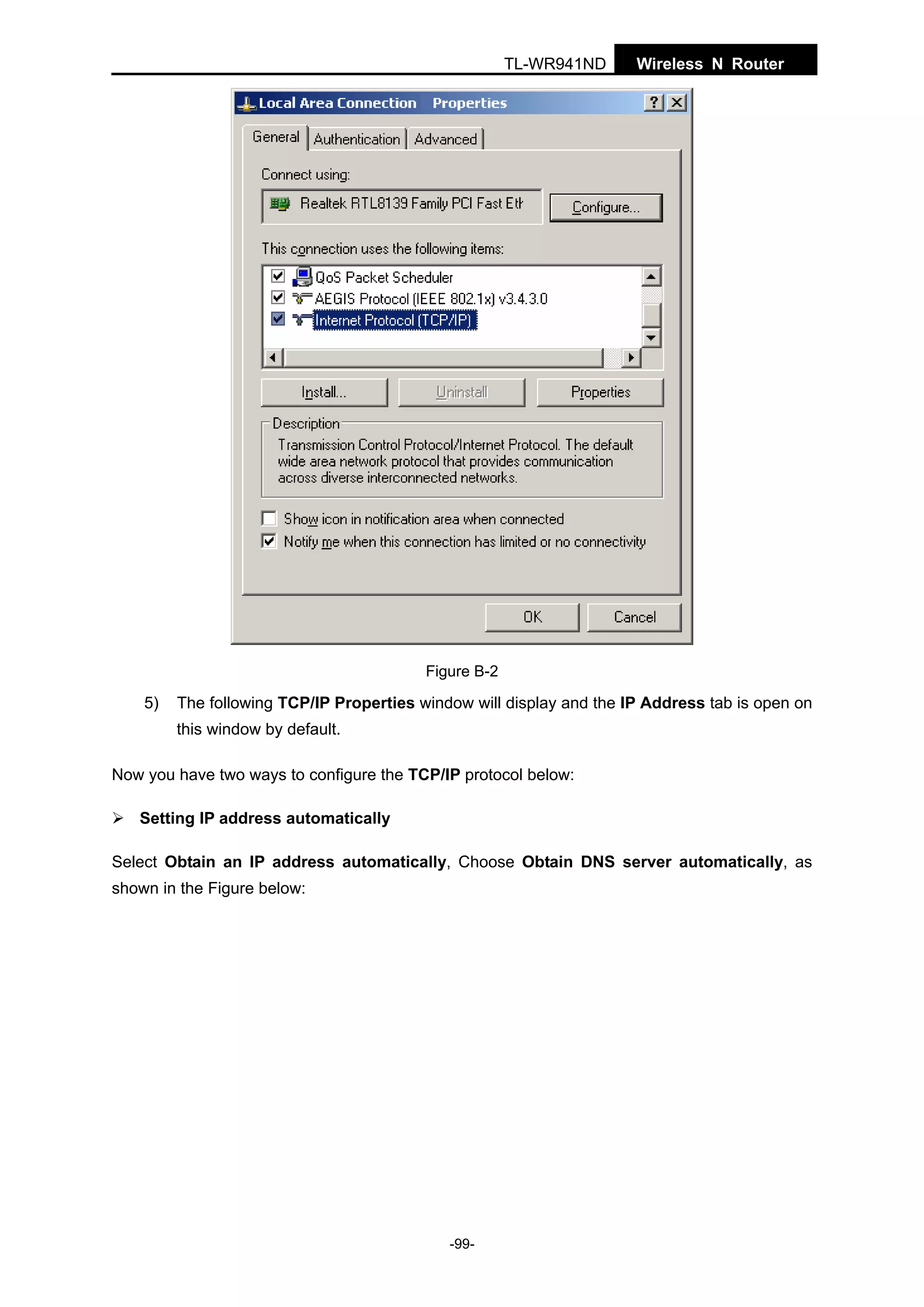 TL-WR941ND

Wireless N Router

Figure B-2

5)

The following TCP/IP Properties window will display and the IP Address tab is open on
this window by default.

Now you have two ways to configure the TCP/IP protocol below:
Setting IP address automatically
Select Obtain an IP address automatically, Choose Obtain DNS server automatically, as
shown in the Figure below:

-99-

 