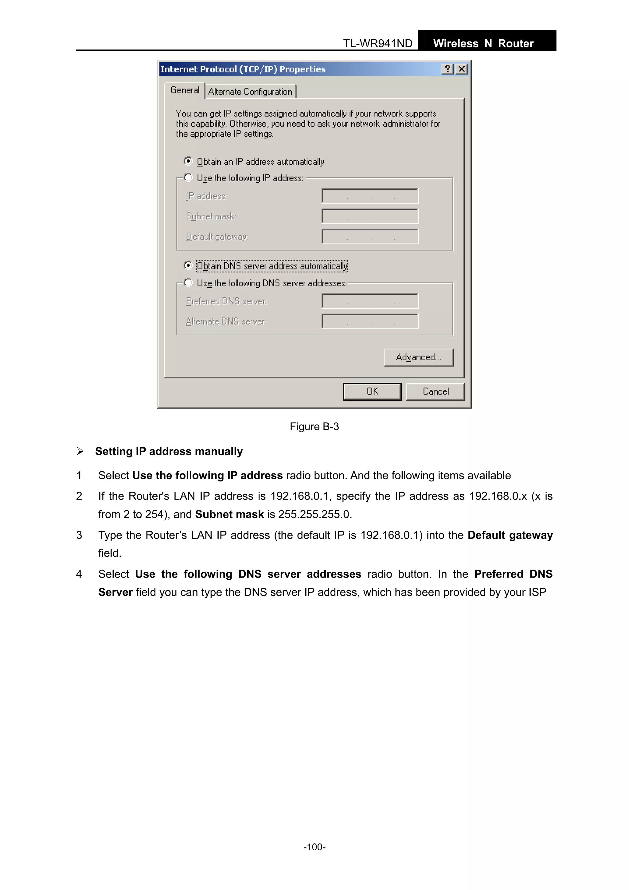 TL-WR941ND

Wireless N Router

Figure B-3

Setting IP address manually
1

Select Use the following IP address radio button. And the following items available

2

If the Router's LAN IP address is 192.168.0.1, specify the IP address as 192.168.0.x (x is
from 2 to 254), and Subnet mask is 255.255.255.0.

3

Type the Router’s LAN IP address (the default IP is 192.168.0.1) into the Default gateway
field.

4

Select Use the following DNS server addresses radio button. In the Preferred DNS
Server field you can type the DNS server IP address, which has been provided by your ISP

-100-

 
